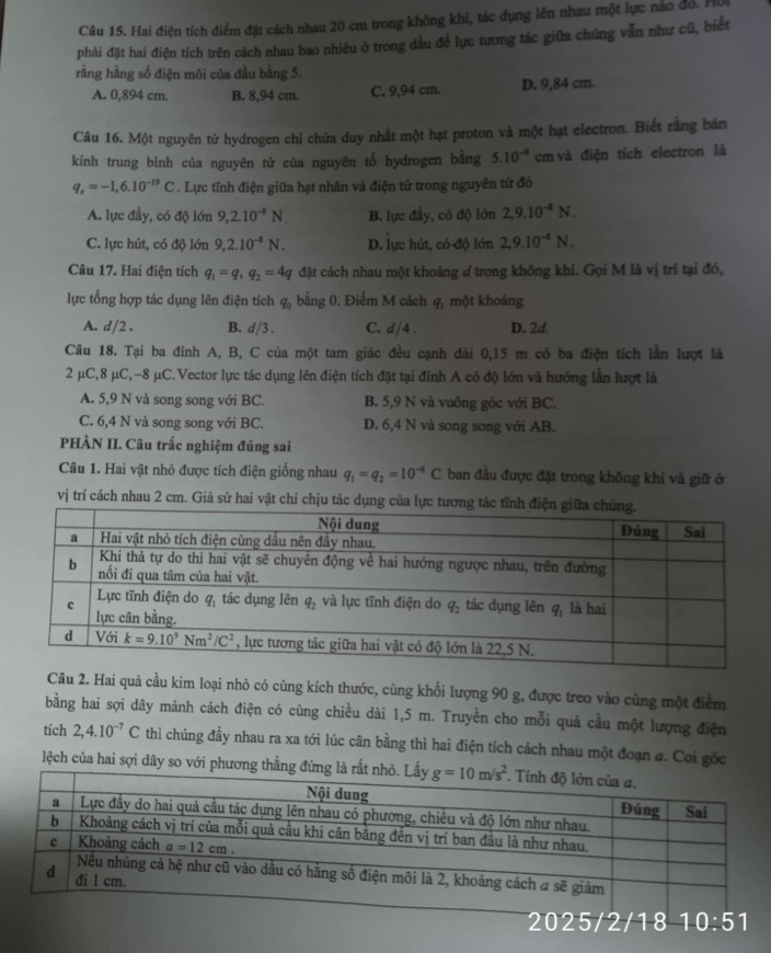 Hai điện tích điểm đặt cách nhau 20 cm trong không khí, tác dụng lên nhau một lực nào đó. H
phải đặt hai điện tích trên cách nhau bao nhiêu ở trong dầu để lực tương tác giữa chúng vẫn như cũ, biết
rằng hằng số điện môi của đầu bằng 5.
A. 0,894 cm. B. 8,94 cm. C. 9,94 cm. D. 9,84 cm.
Câu 16. Một nguyên tử hydrogen chỉ chứa duy nhất một hạt proton và một hạt electron. Biết rằng bán
kính trung bình của nguyên tử của nguyên tổ hydrogen bằng 5.10^(-9) cm và điện tích electron là
q_e=-1,6.10^(-19)C. Lực tĩnh điện giữa hạt nhân và điện tử trong nguyên tử đó
A. lực đầy, có độ lớn 9,2.10^(-4)N B. lực đầy, có độ lớn 2,9.10^(-8)N.
C. lực hút, có độ lớn 9,2.10^(-4)N. D. lực hút, có độ lớn 2,9.10^(-4)N.
Câu 17. Hai điện tích q_1=q_1q_2=4q đặt cách nhau một khoảng # trong không khí. Gọi M là vị trí tại đó,
lực tổng hợp tác dụng lên điện tích q_0 bằng 0. Điểm M cách q_1 một khoảng
A. d/2 . B. d/3. C. d/4 . D. 2d
Câu 18. Tại ba đinh A, B, C của một tam giác đều cạnh đài 0,15 m có ba điện tích lần lượt là
2 μC,8 μC,-8 μC.Vector lực tác dụng lên điện tích đặt tại đỉnh A có độ lớn và hướng lần lượt là
A. 5,9 N và song song với BC. B. 5,9 N và vuông góc với BC.
C. 6,4 N và song song với BC. D. 6,4 N và song song với AB.
PHÀN II. Câu trắc nghiệm đúng sai
Câu 1. Hai vật nhỏ được tích điện giống nhau q_1=q_2=10^(-6)C ban đầu được đặt trong không khí và giữ ở
vị trí cách nhau 2 cm. Giả sử hai vật chỉ chịu tác dụng của lực tương tác tĩn
Câu 2. Hai quả cầu kim loại nhỏ có cùng kích thước, cùng khổi lượng 90 g, được treo vào cùng một điểm
bằng hai sợi dây mảnh cách điện có cùng chiều dài 1,5 m. Truyền cho mỗi quả cầu một lượng điện
tich 2,4.10^(-7)C thì chúng đầy nhau ra xa tới lúc cân bằng thì hai điện tích cách nhau một đoạn a. Coi gốc
lệch của hai sợi dây so với phương thẳng đứ
2025/2/18 10:51