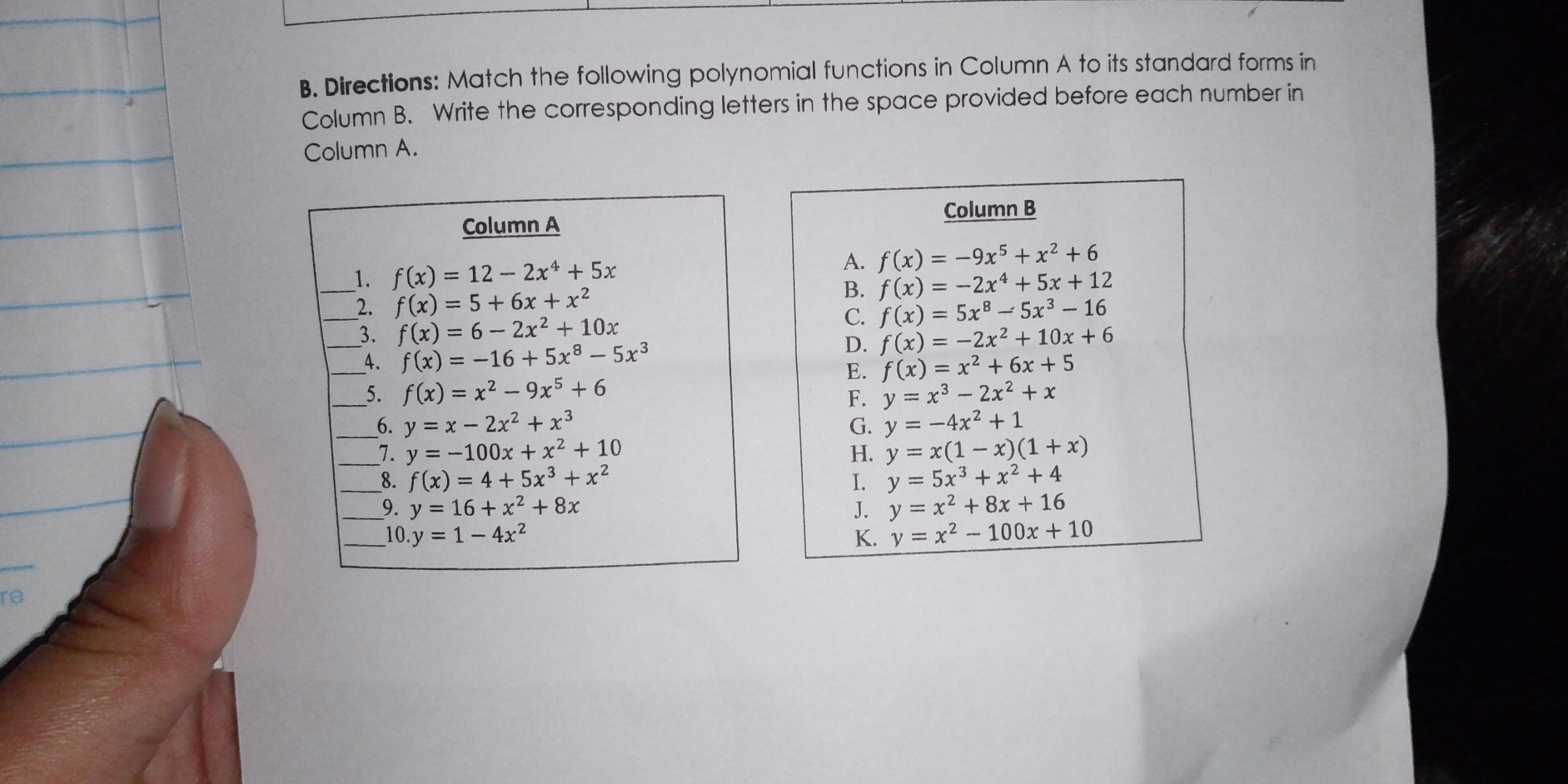 Directions: Match the following polynomial functions in Column A to its standard forms in
Column B. Write the corresponding letters in the space provided before each number in
Column A.
Column B
Column A
__1. f(x)=12-2x^4+5x
A. f(x)=-9x^5+x^2+6
B. f(x)=-2x^4+5x+12
_2. f(x)=5+6x+x^2 f(x)=5x^8-5x^3-16
C.
_3. f(x)=6-2x^2+10x f(x)=-2x^2+10x+6
D.
_4. f(x)=-16+5x^8-5x^3 f(x)=x^2+6x+5
E.
_5. f(x)=x^2-9x^5+6 y=x^3-2x^2+x
F.
__6. y=x-2x^2+x^3 y=-4x^2+1
G.
_1. y=-100x+x^2+10 H. y=x(1-x)(1+x)
_8. f(x)=4+5x^3+x^2 I. y=5x^3+x^2+4
_9. y=16+x^2+8x J. y=x^2+8x+16
_10..y=1-4x^2 K. y=x^2-100x+10