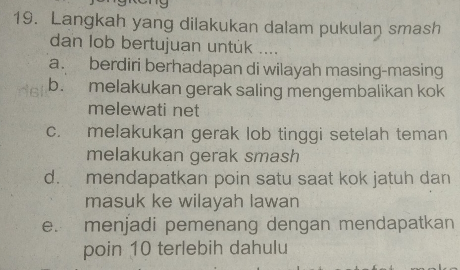 Langkah yang dilakukan dalam pukulan smash
dan lob bertujuan untuk ....
a. berdiri berhadapan di wilayah masing-masing
b. melakukan gerak saling mengembalikan kok
melewati net
c. melakukan gerak lob tinggi setelah teman
melakukan gerak smash
d. mendapatkan poin satu saat kok jatuh dan
masuk ke wilayah lawan
e. menjadi pemenang dengan mendapatkan
poin 10 terlebih dahulu