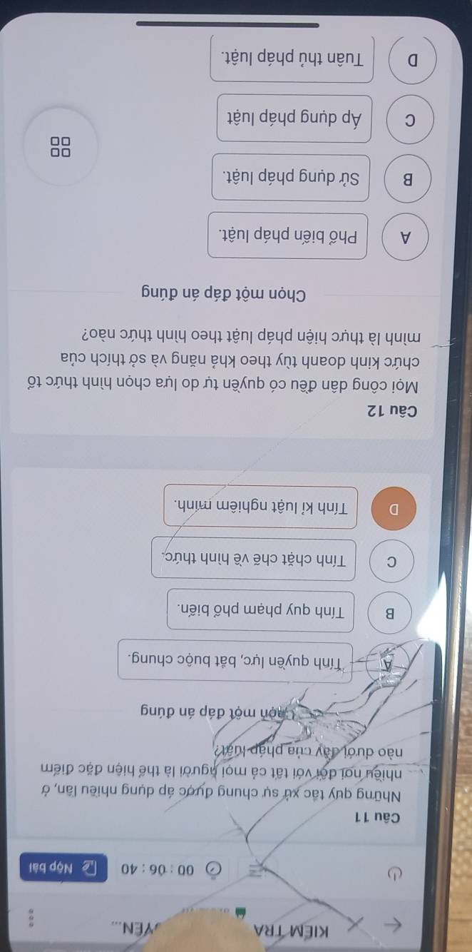 KIEM TRA ,YEN. 
00:06:40 Nộp bài
Câu 11
Những quy tắc xử sự chung đựợc áp dụng nhiều lân, ở
nhiều nơi đội với tất cả mọi người là thể hiện đặc điểm
nào dưới đày của pháp luật?
Chọn một đáp án đúng
Tính quyền lực, bắt buộc chung.
B Tính quy phạm phổ biến.
C Tính chặt chẽ về hình thức.
D Tính kỉ luật nghiêm mính.
Câu 12
Mọi công dân đều có quyền tự do lựa chọn hình thức tổ
chức kinh doanh tùy theo khả năng và sở thích của
mình là thực hiện pháp luật theo hình thức nào?
Chọn một đáp án đúng
A Phổ biến pháp luật.
B Sử dụng pháp luật.
□□
C Áp dụng pháp luật
D Tuân thủ pháp luật.