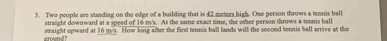 Two people are standing on the edge of a building that is 42 meters high. One person throws a tennis ball 
straight downward at a speed of 16 m/s. At the same exact time, the other person throws a tennis ball 
straight upward at 16 m/s. How long after the first tennis ball lands will the second tennis ball arrive at the 
ground?