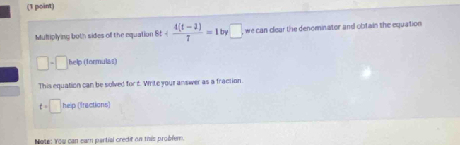 Multiplying both sides of the equation 8t+ (4(t-1))/7 =1 by □ we can clear the denominator and obtain the equation
□ =□ help (formulas) 
This equation can be solved for t. Write your answer as a fraction.
t=□ help (fractions) 
Note: You can earn partial credit on this problem.