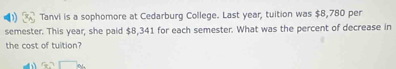 Tanvi is a sophomore at Cedarburg College. Last year, tuition was $8,780 per 
semester. This year, she paid $8,341 for each semester. What was the percent of decrease in 
the cost of tuition? 
o