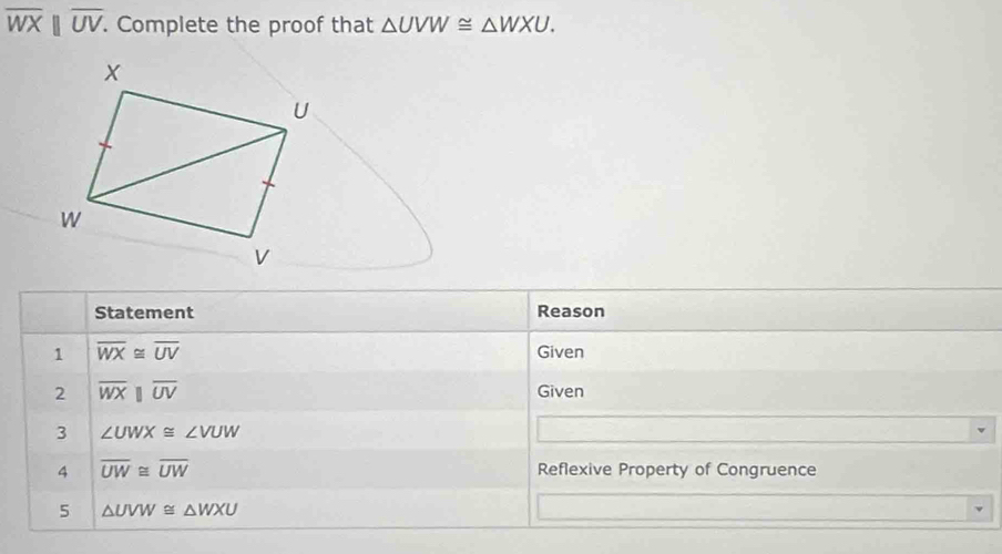 overline WXbeginvmatrix endvmatrix overline UV. Complete the proof that △ UVW≌ △ WXU. 
Statement Reason 
1 overline WX≌ overline UV Given 
2 overline WXparallel overline UV Given 
3 ∠ UWX≌ ∠ VUW
4 overline UW≌ overline UW Reflexive Property of Congruence 
5 △ UVW≌ △ WXU