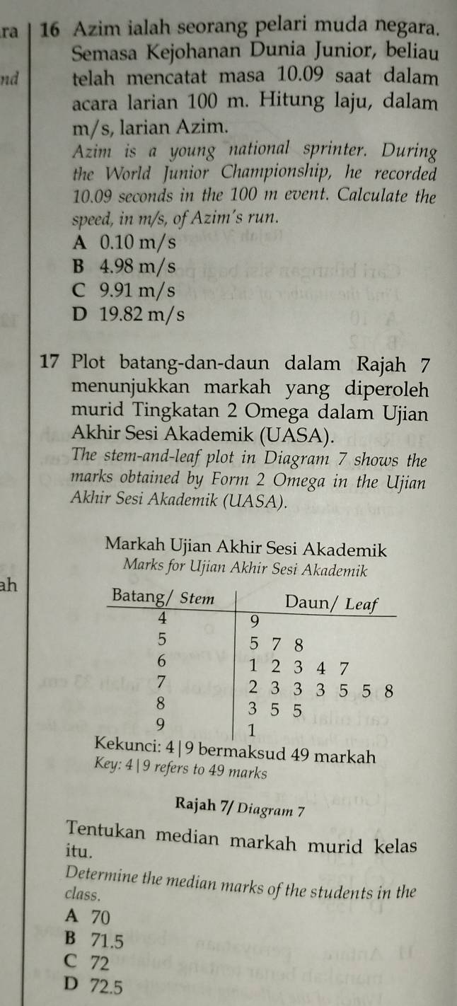 ra 16 Azim ialah seorang pelari muda negara.
Semasa Kejohanan Dunia Junior, beliau
nd telah mencatat masa 10.09 saat dalam
acara larian 100 m. Hitung laju, dalam
m/s, larian Azim.
Azim is a young national sprinter. During
the World Junior Championship, he recorded
10.09 seconds in the 100 m event. Calculate the
speed, in m/s, of Azim’s run.
A 0.10 m/s
B 4.98 m/s
C 9.91 m/s
D 19.82 m/s
17 Plot batang-dan-daun dalam Rajah 7
menunjukkan markah yang diperoleh 
murid Tingkatan 2 Omega dalam Ujian
Akhir Sesi Akademik (UASA).
The stem-and-leaf plot in Diagram 7 shows the
marks obtained by Form 2 Omega in the Ujian
Akhir Sesi Akademik (UASA).
Markah Ujian Akhir Sesi Akademik
Marks for Ujian Akhir Sesi Akademik
ah
ci: 4|9 bermaksud 49 markah
Key: 4 9 refers to 49 marks
Rajah 7/ Diagram 7
Tentukan median markah murid kelas
itu.
Determine the median marks of the students in the
class.
A 70
B 71.5
C 72
D 72.5