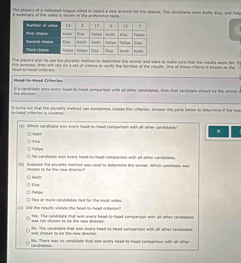The players of a volleyball league voted to select a new director for the season. The candidates were Keith, Elsa, and Felip
A summary of the votes is shown in the preference table.
The players plan to use the plurality method to determine the winner and want to make sure that the results seem fair. Fo
this purpose, they will rely on a set of criteria to verify the fairness of the results. One of these criteria is known as the
head-to-head criterion.
Head-to-Head Criterion
If a candidate wins every head-to-head comparison with all other candidates, then that candidate should be the winner d
the election.
It turns out that the plurality method can sometimes violate this criterion. Answer the parts below to determine if the hea
to-head criterion is violated.
(a) Which candidate won every head-to-head comparison with all other candidates?
Keith
×
Elsa
Felipe
No candidate won every head-to-head comparison with all other candidates.
(b) Suppose the plurality method was used to determine the winner. Which candidate was
chosen to be the new director?
Keith
Elsa
Felipe
Two or more candidates tied for the most votes.
(c) Did the results violate the head-to-head criterion?
Yes. The candidate that won every head-to-head comparison with all other candidates
was not chosen to be the new director.
No. The candidate that won every head-to-head comparison with all other candidates
was chosen to be the new director.
No. There was no candidate that won every head-to-head comparison with all other
candidates.