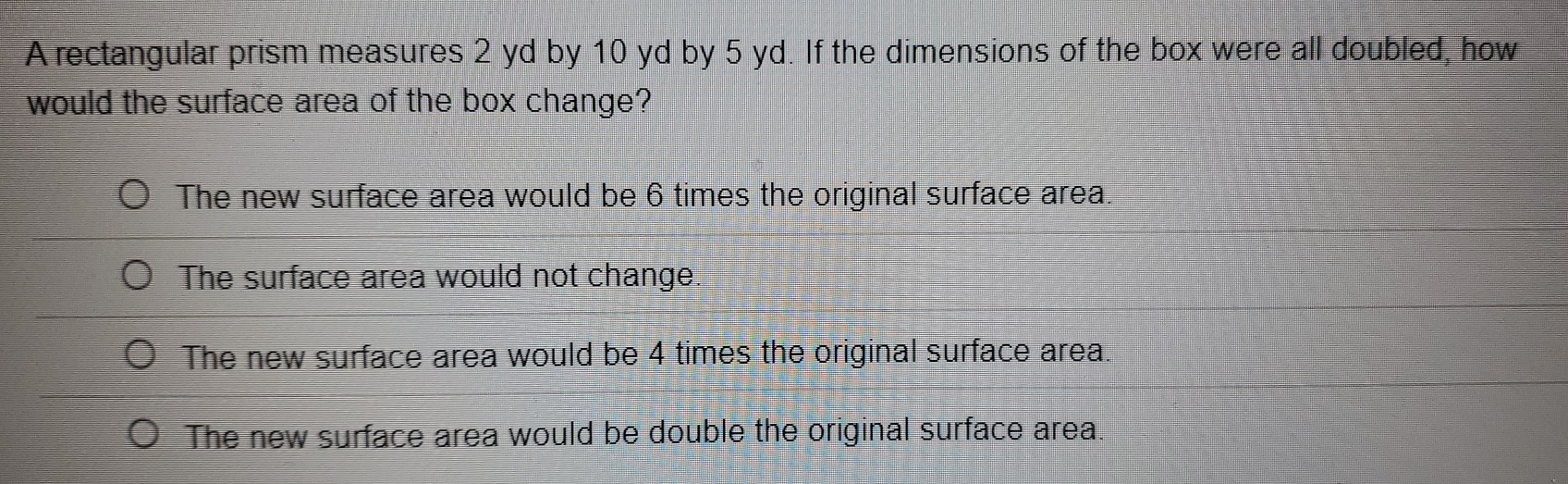 A rectangular prism measures 2 yd by 10 yd by 5 yd. If the dimensions of the box were all doubled, how
would the surface area of the box change?
The new surface area would be 6 times the original surface area.
The surface area would not change.
The new surface area would be 4 times the original surface area.
The new surface area would be double the original surface area.