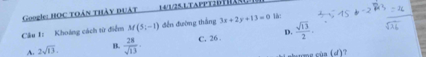 Google: HOC TOẢN THÀY DUÂT 14/1/25. LTAPPT2DTHAS 
Câu 1: Khoáng cách từ điểm M(5;-1) đến đường thắng 3x+2y+13=0 là:
D.
A. 2sqrt(13). B.  28/sqrt(13) · C. 26 .  sqrt(13)/2 . 
hượng cùa (d)?