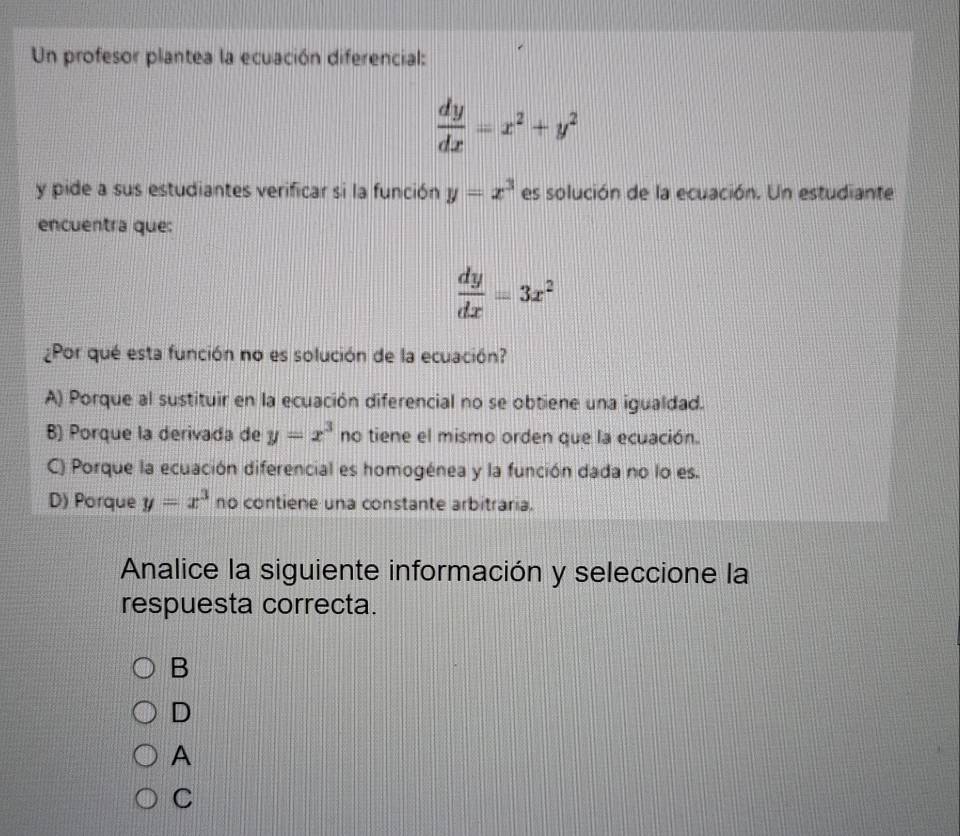 Un profesor plantea la ecuación diferencial:
 dy/dx =x^2+y^2
y pide a sus estudiantes verificar si la función y=x^3 es solución de la ecuación. Un estudiante
encuentra que:
 dy/dx =3x^2
¿Por qué esta función no es solución de la ecuación?
A) Porque al sustituir en la ecuación diferencial no se obtiene una igualdad.
B) Porque la derivada de y=x^3 no tiene el mismo orden que la ecuación.
C) Porque la ecuación diferencial es homogénea y la función dada no lo es.
D) Porque y=x^3 no contiene una constante arbitraria.
Analice la siguiente información y seleccione la
respuesta correcta.
B
D
A
C