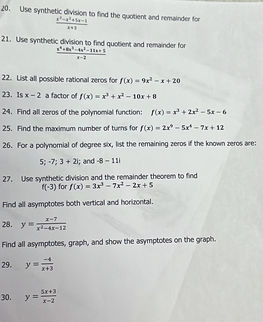 Use synthetic division to find the quotient and remainder for
 (x^3-x^2+5x-1)/x+3 
21. Use synthetic division to find quotient and remainder for
 (x^4+8x^3-4x^2-11x+5)/x-2 
22. List all possible rational zeros for f(x)=9x^2-x+20
23. Is x-2 a factor of f(x)=x^3+x^2-10x+8
24. Find all zeros of the polynomial function: f(x)=x^3+2x^2-5x-6
25. Find the maximum number of turns for f(x)=2x^9-5x^4-7x+12
26. For a polynomial of degree six, list the remaining zeros if the known zeros are: 
5; -7; 3+2i; and -8-11i
27. Use synthetic division and the remainder theorem to find
f(-3) for f(x)=3x^3-7x^2-2x+5
Find all asymptotes both vertical and horizontal. 
28. y= (x-7)/x^2-4x-12 
Find all asymptotes, graph, and show the asymptotes on the graph. 
29. y= (-4)/x+3 
30. y= (5x+3)/x-2 