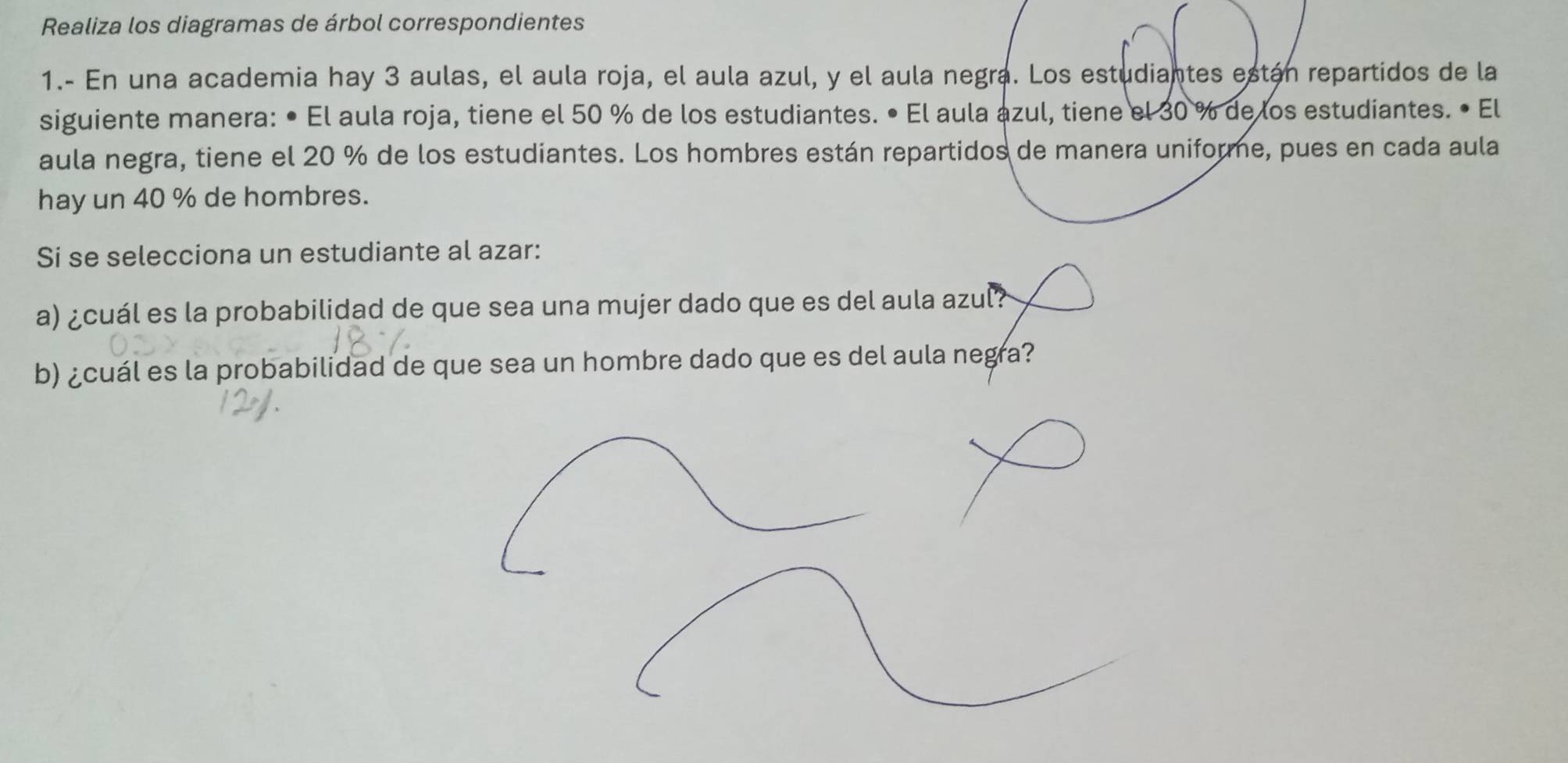 Realiza los diagramas de árbol correspondientes 
1.- En una academia hay 3 aulas, el aula roja, el aula azul, y el aula negra. Los estudiantes están repartidos de la 
siguiente manera: • El aula roja, tiene el 50 % de los estudiantes. • El aula azul, tiene el 30 % de los estudiantes. • El 
aula negra, tiene el 20 % de los estudiantes. Los hombres están repartidos de manera uniforme, pues en cada aula 
hay un 40 % de hombres. 
Si se selecciona un estudiante al azar: 
a) ¿cuál es la probabilidad de que sea una mujer dado que es del aula azul? 
b) ¿cuál es la probabilidad de que sea un hombre dado que es del aula negra?