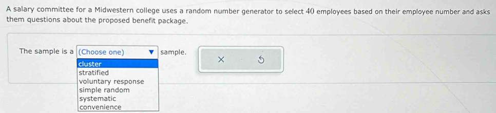 A salary committee for a Midwestern college uses a random number generator to select 40 employees based on their employee number and asks
them questions about the proposed benefit package.
The sample is a (Choose one) sample.
×
cluster
stratified
voluntary response
simple random
systematic
convenience