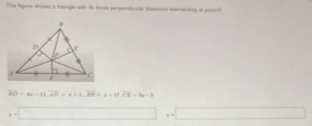 The figure shows a triangle with its three perpendicalar bisectors intersecting at point P
overline BD=4x-11, overline AD=x+1, overline BE=x+17, overline CE=3y-3
x=□° y=□