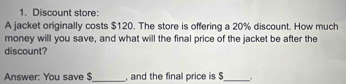 Discount store: 
A jacket originally costs $120. The store is offering a 20% discount. How much 
money will you save, and what will the final price of the jacket be after the 
discount? 
Answer: You save $ _ , and the final price is $ _