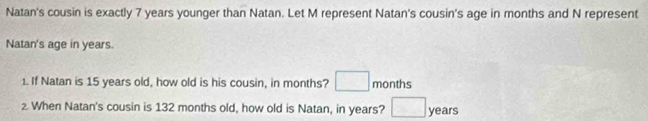 Natan's cousin is exactly 7 years younger than Natan. Let M represent Natan's cousin's age in months and N represent 
Natan's age in years. 
1. If Natan is 15 years old, how old is his cousin, in months? □ months
When Natan's cousin is 132 months old, how old is Natan, in years? □ years