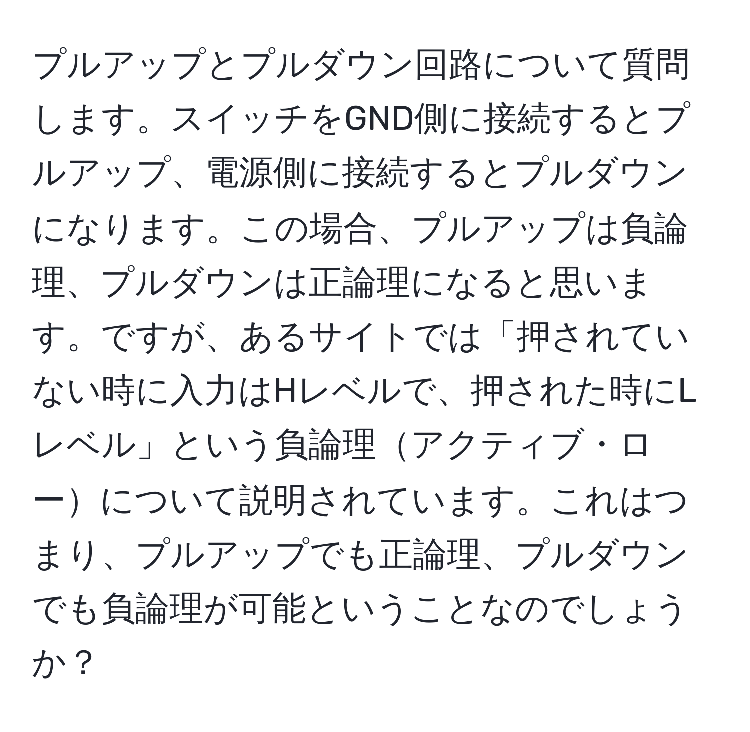 プルアップとプルダウン回路について質問します。スイッチをGND側に接続するとプルアップ、電源側に接続するとプルダウンになります。この場合、プルアップは負論理、プルダウンは正論理になると思います。ですが、あるサイトでは「押されていない時に入力はHレベルで、押された時にLレベル」という負論理アクティブ・ローについて説明されています。これはつまり、プルアップでも正論理、プルダウンでも負論理が可能ということなのでしょうか？