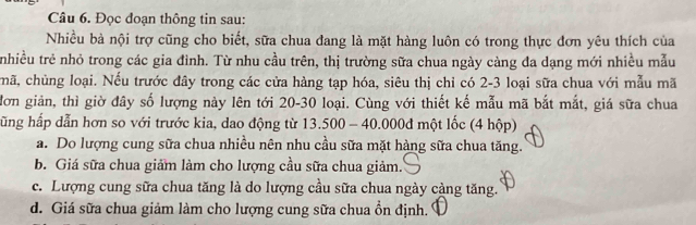 Đọc đoạn thông tin sau:
Nhiều bà nội trợ cũng cho biết, sữa chua đang là mặt hàng luôn có trong thực đơn yêu thích của
tnhiều trẻ nhỏ trong các gia đình. Từ nhu cầu trên, thị trường sữa chua ngày càng đa dạng mới nhiều mẫu
chã, chùng loại. Nếu trước đây trong các cửa hàng tạp hóa, siêu thị chỉ có 2-3 loại sữa chua với mẫu mã
đơn giản, thì giờ đây số lượng này lên tới 20-30 loại. Cùng với thiết kế mẫu mã bắt mắt, giá sữa chua
hũng hấp dẫn hơn so với trước kia, dao động từ 13.500 - 40.000đ một lốc (4 hộp)
a. Do lượng cung sữa chua nhiều nên nhu cầu sữa mặt hàng sữa chua tăng.
b. Giá sữa chua giảm làm cho lượng cầu sữa chua giảm.
c. Lượng cung sữa chua tăng là do lượng cầu sữa chua ngày càng tăng.
d. Giá sữa chua giảm làm cho lượng cung sữa chua ổn định.