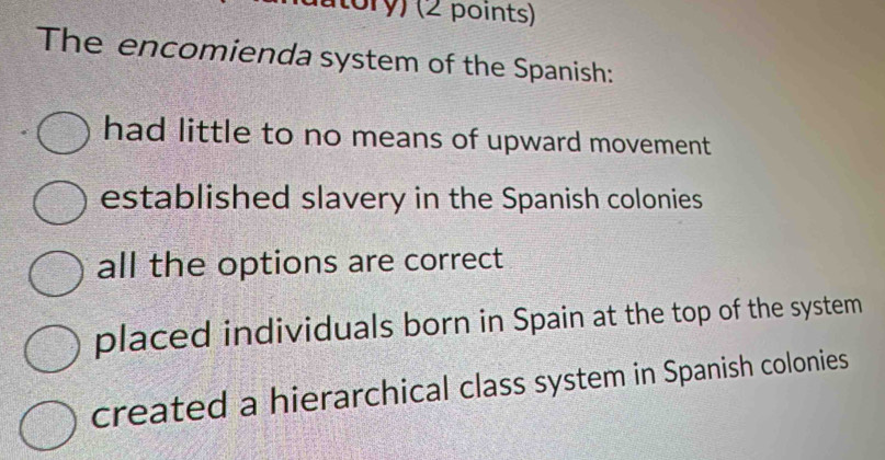 ory) (2 points)
The encomienda system of the Spanish:
had little to no means of upward movement
established slavery in the Spanish colonies
all the options are correct
placed individuals born in Spain at the top of the system
created a hierarchical class system in Spanish colonies