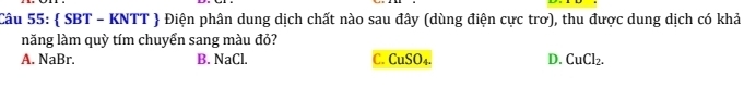  SBT - KNTT  Điện phân dung dịch chất nào sau đây (dùng điện cực trơ), thu được dung dịch có khả
năng làm quỳ tím chuyển sang màu đỏ?
A. NaBr. B. NaCl. C. CuSO_4. D. CuCl_2.