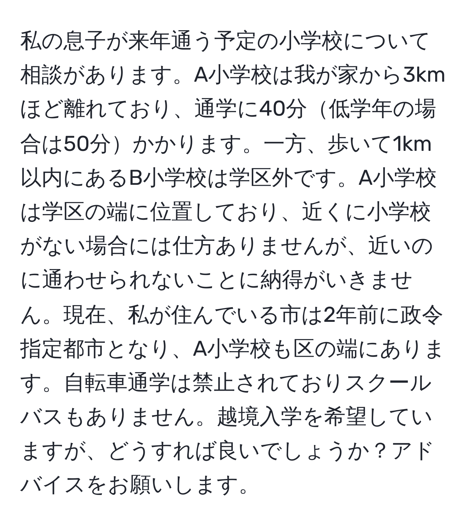 私の息子が来年通う予定の小学校について相談があります。A小学校は我が家から3kmほど離れており、通学に40分低学年の場合は50分かかります。一方、歩いて1km以内にあるB小学校は学区外です。A小学校は学区の端に位置しており、近くに小学校がない場合には仕方ありませんが、近いのに通わせられないことに納得がいきません。現在、私が住んでいる市は2年前に政令指定都市となり、A小学校も区の端にあります。自転車通学は禁止されておりスクールバスもありません。越境入学を希望していますが、どうすれば良いでしょうか？アドバイスをお願いします。