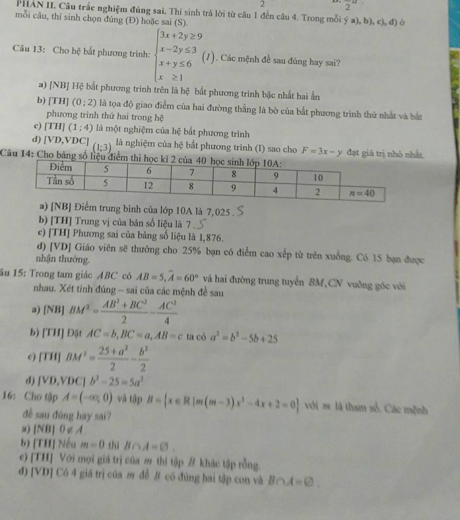 2
frac 2a.
PHAN II. Câu trắc nghiệm đúng sai. Thí sinh trả lời từ câu 1 đến câu 4. Trong mỗi ý a), b), c), đ) ở
mỗi câu, thí sinh chọn đúng (Đ) hoặc sai (S).
Câu 13: Cho hệ bất phương trình: beginarrayl 3x+2y≥ 9 x-2y≤ 3 x+y≤ 6 x≥ 1endarray. (I). Các mệnh đề sau đúng hay sai?
a) [NB] Hệ bất phương trình trên là hệ bất phương trình bậc nhất hai ẩn
b) [TH] (0;2) là tọa độ giao điểm của hai đường thẳng là bờ của bắt phương trình thứ nhất và bắt
phương trình thứ hai trong hệ
c) [TH](1;4) là một nghiệm của hệ bất phương trình
d) [VD,VDC] (1;3) là nghiệm của hệ bất phương trình (I) sao cho F=3x-y đạt giá trị nhỏ nhất.
Câu 14: Cho bảng số liệu điểm thi
a) [NB] Điểm trung bình của lớp 10A là 7,025 .
b) [TH] Trung vị của bản số liệu là 7
c) [TH] Phương sai của bảng số liệu là 1,876.
d) [VD] Giáo viên sẽ thưởng cho 25% bạn có điểm cao xếp từ trên xuồng. Có 15 bạn được
nhận thưởng.
âu 15: Trong tam giác ABC có AB=5,widehat A=60° và hai đường trung tuyển BM,CN vuỡng góc với
nhau. Xét tính đúng - sai của các mệnh đề sau
a) [NB] BM^2= (AB^2+BC^2)/2 - AC^2/4 
b) [TH]D5t AC=b,BC=a,AB=c ta có a^2=b^2-5b+25
[TH]BM^2= (25+a^2)/2 - b^2/2 
d) (VD,VDC|b^2-25=5a^2
16: Cho tập A=(-∈fty ,0) và tập B= x∈ R|m(m-3)x^2-4x+2=0 với m là tham số. Các mệnh
đề sau đúng hay sai?
a) |NB|0∉ A
b) TIIJ Nếu m=0 thì B∩ A=varnothing .
c) [TH] Với mọi giá trị cũa m thì tập B khác tập rỗng.
d) [VD] Có 4 giá trị của m đễ B có đủng hai tập con và B∩ A=varnothing .