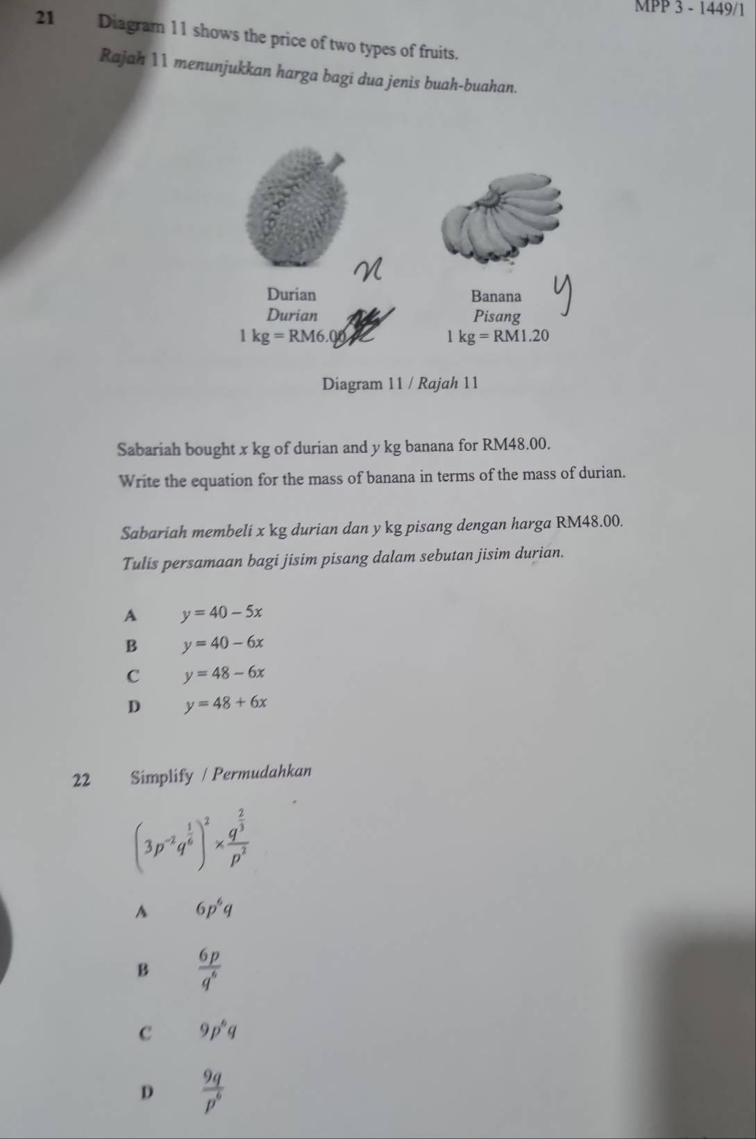 MPP 3 - 1449/1
21 Diagram 11 shows the price of two types of fruits.
Rajah 11 menunjukkan harga bagi dua jenis buah-buahan.
Sabariah bought x kg of durian and y kg banana for RM48.00.
Write the equation for the mass of banana in terms of the mass of durian.
Sabariah membeli x kg durian dan y kg pisang dengan harga RM48.00.
Tulis persamaan bagi jisim pisang dalam sebutan jisim durian.
A y=40-5x
B y=40-6x
C y=48-6x
D y=48+6x
22 Símplify / Permudahkan
(3p^(-2)q^(frac 1)6)^2* frac q^(frac 2)3p^2
A 6p^6q
B  6p/q^6 
c 9p^6q
D  9q/p^6 