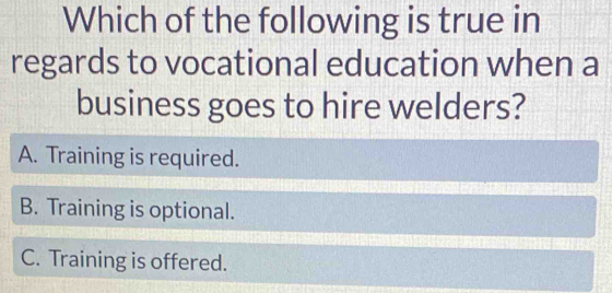 Which of the following is true in
regards to vocational education when a
business goes to hire welders?
A. Training is required.
B. Training is optional.
C. Training is offered.