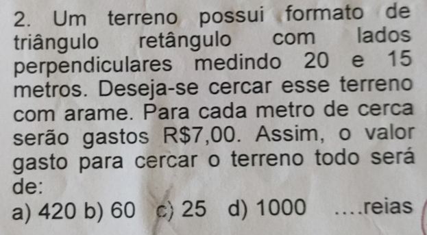 Um terreno possui formato de
triângulo retângulo com lados
perpendiculares medindo 20 e 15
metros. Deseja-se cercar esse terreno
com arame. Para cada metro de cerca
serão gastos R$7,00. Assim, o valor
gasto para cercar o terreno todo será
de:
a) 420 b) 60 c) 25 d) 1000 mreias