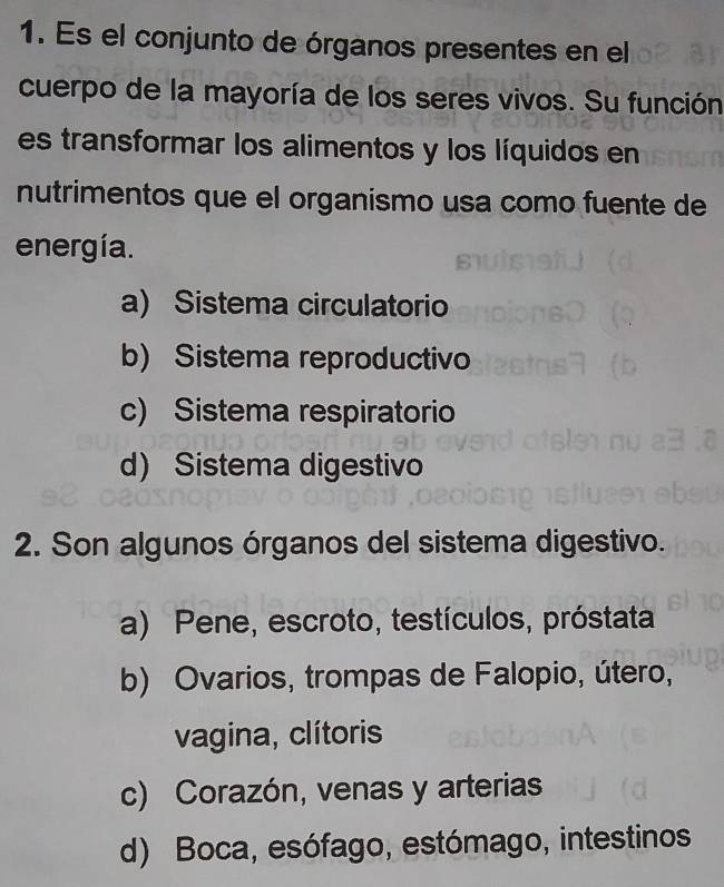 Es el conjunto de órganos presentes en el
cuerpo de la mayoría de los seres vivos. Su función
es transformar los alimentos y los líquidos en
nutrimentos que el organismo usa como fuente de
energía.
a) Sistema circulatorio
b) Sistema reproductivo
c) Sistema respiratorio
d) Sistema digestivo
2. Son algunos órganos del sistema digestivo.
a) Pene, escroto, testículos, próstata
b) Ovarios, trompas de Falopio, útero,
vagina, clítoris
c) Corazón, venas y arterias
d) Boca, esófago, estómago, intestinos