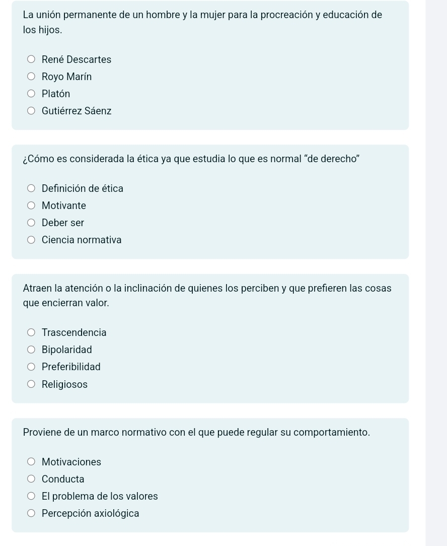 La unión permanente de un hombre y la mujer para la procreación y educación de
los hijos.
René Descartes
Royo Marín
Platón
Gutiérrez Sáenz
¿Cómo es considerada la ética ya que estudia lo que es normal 'de derecho'
Definición de ética
Motivante
Deber ser
Ciencia normativa
Atraen la atención o la inclinación de quienes los perciben y que prefieren las cosas
que encierran valor.
Trascendencia
Bipolaridad
Preferibilidad
Religiosos
Proviene de un marco normativo con el que puede regular su comportamiento.
Motivaciones
Conducta
El problema de los valores
Percepción axiológica