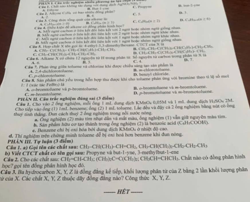 1°11' TN 1. Câu trác nghiệm nhiều phương án lựa ch i   
Câu 1 Chất nào không tác dụng với dung dịch chAgNO_2(NH_3) C. Propyne D. bxe2-y=0
A. Ethyne n  1 at-3=9980
Câu 2. Alkyne C:Hệ có bao nhiều đồng phân? C. 5. D. 3
A. 2 B. 4
Câu 3. Công thức tổng quát của alkene là:
A C.H_2n+2(n≥ 0) H. Call_2 (n≥ 3) C. C_nH_10(n≥ 2) D. Call_3n+(n≥ 6)
Câu 4. Điều kiện đẻ alkene có đồng phân hình học?
A. Mỗi ngtữ cacbon ở liên kết đổi liên kết với 2 ngờ hoặc nhóm ngtừ giống nhau.
B. Mỗi ngtừ cacbon ở liên kết đôi liên kết với 2 ngtừ hoặc nhóm ngừ khác nhau.
C. Mỗi ngtứ cacbon ở liên kết đổi liên kết với 1ngtứ hoặc nhóm ngtừ khác nhau.
D. Mỗi ngtứ cacbon ở liên kết đôi liên kết với 1ngtứ hoặc nhóm ngtừ giống nhau
Câu 5, Hợp chất X tên gọi là: 4-ethyl-3,3-dimethylhexane. CTCT của X1
B. CH_3· CH_2· C(CH_3)_2· CH(C_2H_3)· CH_2· CH_3.
A. CH_3· C(CH_3)_2· CH_2· CH(C_3H_3)· CH_2· CH_3 D. CH_3· CH_2· C(CH_3)_2· CH(C_2H_5)-CH_3.
C. CH_3-CH(CH_3)_2-CH_2-CH_2-CH_3
Cầu 6. Alkane X có chứa 12 nguyên tứ H trong phần từ. Số nguyên từ carbon trong phần từ * 1
A. 6 B. 5. C. 4. D. 7.
Cầu 7. Phản ứng giữa toluene và chlorine khi được chiều sáng tạo sản phẩm là
A. 2,4-dichlorotoluene. B. m-chlorotoluene
C. p-chlorotoluene. D. benzyl chloride.
Câu 8. Sản phẩm chủ yếu trong hỗn hợp thu được khi cho toluene phản ứng với bromine theo tỉ lệ số mol
1: 1 (xúc tác FeBr5) là
A. o-bromtoluene và p-bromtoluene. B. o-bromtoluene và m-bromtoluene.
C. m-bromtoluene. D. p-bromotoluene và m-bromotoluene.
PHẢN II. Câu trắc nghiệm đúng sai (3 điểm)
Câu 1. Cho vào 2 ống nghiệm, mỗi ống 1 mL dung dịch KMnO₄ 0,05M và 1 mL dung dịch H_2SO_42M.
Cho tiếp vào ống (1) 1mL benzene; ổng (2) 1 mL toluene. Lắc đều và đậy cả 2 ống nghiệm bằng nút có ống
thuý tinh thắng. Đun cách thuỷ 2 ống nghiệm trong nổi nước nóng.
a. Ông nghiệm (2) màu tím nhạt dẫn và mất màu, ống nghiệm (1) vẫn giữ nguyên màu tím.
b. Sản phẩm hữu cơ tạo thành trong ống nghiệm (2) là benzoic acid (C_6H_5COOH).
e. Benzene chỉ bị oxỉ hóa bởi dung dịch KMnO4 ở nhiệt độ cao.
d. Thí nghiệm trên chứng minh toluene dễ bị oxi hoá hơn benzene khi đun nóng.
PHẢN III. Tự luận (3 điểm)
Câu 1. a) Gọi tên các chất sau: CH_3-CH(CH_3)-CH=CH_2,CH_3-CH(CH_3)_2-CH_2-CH_3
b) Viết CTCT chất có tên gọi sau: Propyne và but-1-yne, 3-methylbut-1-ene
Câu 2. Cho các chất sau: CH_2=CH-CH_3;(CH_3)_2C=C(CH_3)_2;CH_3CH=CHCH_3. Chất nào có đồng phân hình
học? gọi tên đồng phân hình học đó.
Câu 3. Ba hydrocarbon X, Y, Z là đồng đẳng kế tiếp, khối lượng phân tứ của Z bằng 2 lần khối lượng phân
cử của X. Các chất X, Y, Z thuộc dãy đồng đẳng nào? Công thức X, Y, Z.
_Hết_