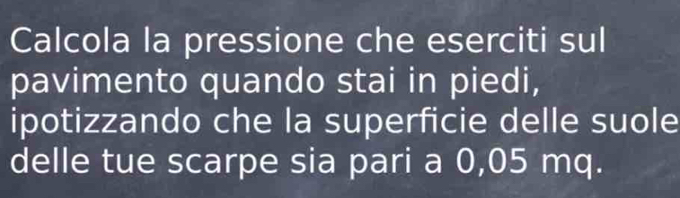 Calcola la pressione che eserciti sul 
pavimento quando stai in piedi, 
ipotizzando che la superficie delle suole 
delle tue scarpe sia pari a 0,05 mq.