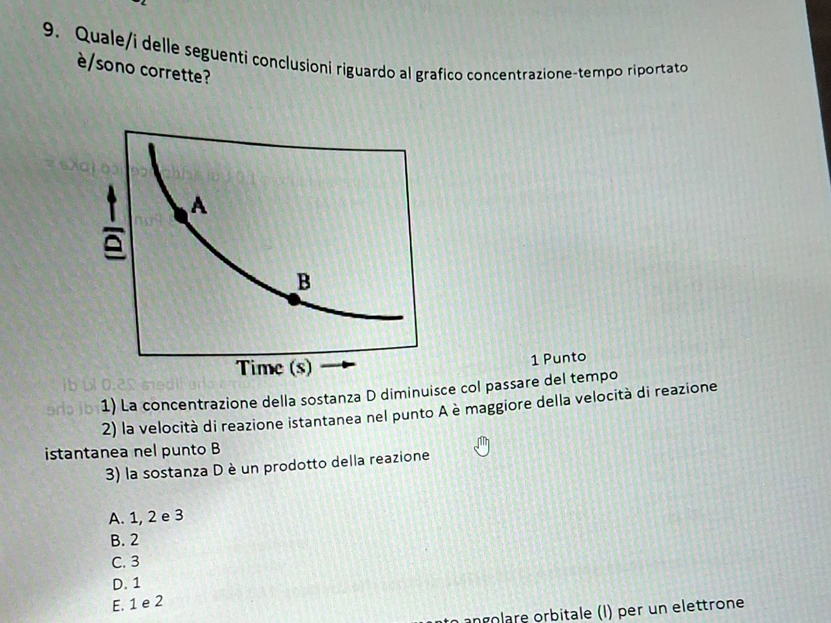 Quale/i delle seguenti conclusioni riguardo al grafico concentrazione-tempo riportato
è/sono corrette?
1 Punto
1) La concentrazione della sostanza D diminuisce col passare del tempo
2) la velocità di reazione istantanea nel punto A è maggiore della velocità di reazione
istantanea nel punto B
3) la sostanza D è un prodotto della reazione
A. 1, 2 e 3
B. 2
C. 3
D. 1
E. 1 e 2
angolare orbitale (I) per un elettrone