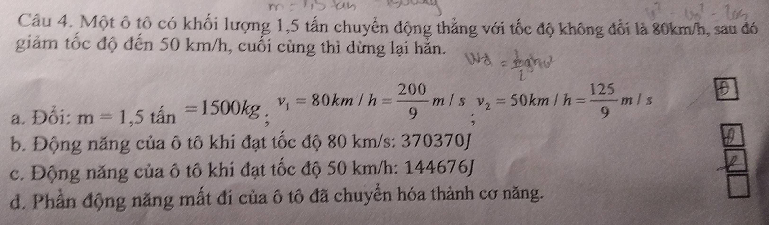 Một ô tô có khối lượng 1,5 tấn chuyển động thẳng với tốc độ không đổi là 80km/h, sau đó
giảm tốc độ đến 50 km/h, cuối cùng thì dừng lại hằn.
a. Đổi: m=1,5tan=1500kg, v_1=80km/h= 200/9 m/s, v_2=50km/h= 125/9 m/s
b. Động năng của ô tô khi đạt tốc độ 80 km/s : 370370J
c. Động năng của ô tô khi đạt tốc độ 50 km/h : 144676J
d. Phần động năng mất đi của ô tô đã chuyển hóa thành cơ năng.
 6/□  