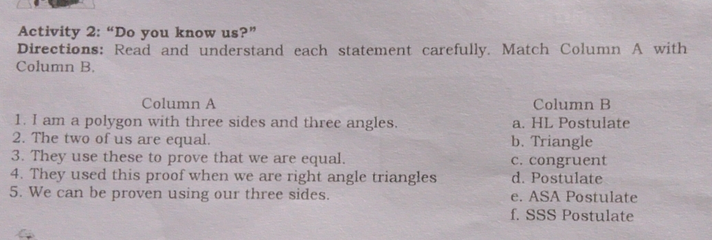 Activity 2: “Do you know us?”
Directions: Read and understand each statement carefully. Match Column A with
Column B.
Column A Column B
1. I am a polygon with three sides and three angles. a. HL Postulate
2. The two of us are equal. b. Triangle
3. They use these to prove that we are equal. c. congruent
4. They used this proof when we are right angle triangles d. Postulate
5. We can be proven using our three sides. e. ASA Postulate
f. SSS Postulate