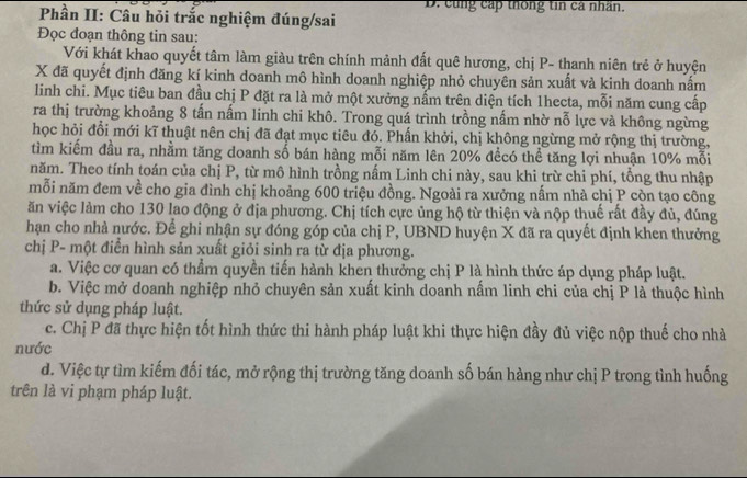 cùng cấp thống tin cá nhân.
Phần II: Câu hỏi trắc nghiệm đúng/sai
Đọc đoạn thông tin sau:
Với khát khao quyết tâm làm giàu trên chính mảnh đất quê hương, chị P- thanh niên trẻ ở huyện
X đã quyết định đăng kí kinh doanh mô hình doanh nghiệp nhỏ chuyên sản xuất và kinh doanh nấm
linh chi. Mục tiêu ban đầu chị P đặt ra là mở một xưởng nấm trên diện tích 1hecta, mỗi năm cung cấp
ra thị trường khoảng 8 tần nấm linh chi khô. Trong quá trình trồng nầm nhờ nỗ lực và không ngừng
học hỏi đổi mới kĩ thuật nên chị đã đạt mục tiêu đó. Phần khởi, chị không ngừng mở rộng thị trường,
tìm kiếm đầu ra, nhằm tăng doanh số bán hàng mỗi năm lên 20% đềcó thể tăng lợi nhuận 10% mỗi
năm. Theo tính toán của chị P, từ mô hình trồng nấm Linh chi này, sau khi trừ chi phí, tổng thu nhập
mỗi năm đem về cho gia đình chị khoảng 600 triệu đồng. Ngoài ra xưởng nấm nhà chị P còn tạo công
ăn việc làm cho 130 lao động ở địa phương. Chị tích cực ủng hộ từ thiện và nộp thuế rất đầy đủ, đúng
hạn cho nhà nước. Để ghi nhận sự đóng góp của chị P, UBND huyện X đã ra quyết định khen thưởng
chị P- một điển hình sản xuất giỏi sinh ra từ địa phương.
a. Việc cơ quan có thầm quyền tiến hành khen thưởng chị P là hình thức áp dụng pháp luật.
b. Việc mở doanh nghiệp nhỏ chuyên sản xuất kinh doanh nấm linh chi của chị P là thuộc hình
thức sử dụng pháp luật.
c. Chị P đã thực hiện tốt hình thức thi hành pháp luật khi thực hiện đầy đủ việc nộp thuế cho nhà
nước
d. Việc tự tìm kiếm đối tác, mở rộng thị trường tăng doanh số bán hàng như chị P trong tình huống
trên là vi phạm pháp luật.