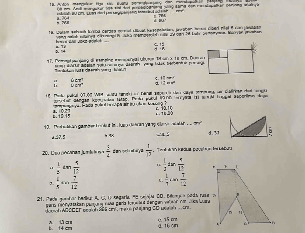 Anton mengukur tiga sisi suatu persegipanjang dan mendapatkan panjang totainya aualan
88 cm. Andi mengukur tiga sisi dari persegipanjang yang sama dan mendapatkan panjang totalnya
adalah 80 cm. Luas dari persegipanjang tersebut adalah ... cm^2.
a. 764 c. 786
b. 768 d. 867
16. Dalam sebuah Iomba cerdas cermat dibuat kesepakatan, jawaban benar diberi nilai 8 dan jawaban
yang salah nilainya dikurangi 5. Joko memperoleh nilai 39 dari 26 butir pertanyaan. Banyak jawaban
benar dari Joko adalah ....
a. 13 c. 15
b. 14 d. 16
17. Persegi panjang di samping mempunyai ukuran 18cm* 10cm. Daerah
yang diarsir adalah satu-satunya daerah yang tidak berbentuk persegi.
Tentukan luas daerah yang diarsir!
C.
a. 6cm^2 10cm^2
b. 8cm^2 d. 12cm^2
18. Pada pukul 07.00 WIB suatu tangki air berisi separuh dari daya tampung, air dialirkan dari tangki
tersebut dengan kecepatan tetap. Pada pukul 09.00 ternyata isi tangki tinggal seperlima daya
tampungnya. Pada pukul berapa air itu akan kosong ?
a. 10.20 c. 10.10
b. 10.15 d. 10.00
19. Perhatikan gambar berikut ini, luas daerah yang diarsir adalah .... cm^2
a.37,5 b.38 c.38,5 d. 39
ξ
20. Dua pecahan jumlahnya  3/4  dan selisihnya  1/12 . Tentukan kedua pecahan tersebut!
a.  1/5  dan  5/12  C.  1/3  dan  5/12 
b.  1/5 da  7/12 
d.  1/3  dan  7/12 
21. Pada gambar berikut A, C, D segaris. FE sejajar CD. Bilangan pada ruas 
garis menyatakan panjang ruas garis tersebut dengan satuan cm. Jika Luas
daerah ABCDEF adalah 366cm^2 , maka panjang CD adalah ... cm.
a. 13 cm c. 15 cm
b. 14 cm d. 16 cm