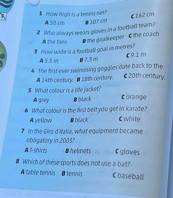 How high is a tennis net?
c162 cm
A50 cm B 107 cm
2 Who always wears gloves in a football team?
A the fans B the goalkeeper C the coach
3 How wide is a football goal in metres?
A 5.5 m B 7.3 m C 9.1 m
4 The first ever swimming goggles date back to the
A 14th century. B 18th century. C20th century.
5 What colour is a life jacket?
A grey B black Corange
6 What colour is the first belt you get in karate?
A yellow B black C white
7 In the Giro d’Italia, what equipment became
obligatory in 2003?
A T-shirts Bhelmets C gloves
8 Which of these sports does not use a bat?
A table tennis B tennis C baseball