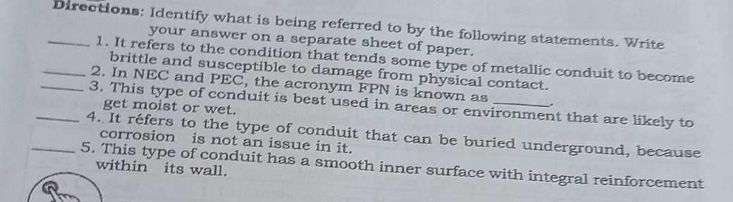 Directions: Identify what is being referred to by the following statements. Write 
your answer on a separate sheet of paper. 
1. It refers to the condition that tends some type of metallic conduit to become 
brittle and susceptible to damage from physical contact. 
_2. In NEC and PEC, the acronym FPN is known as 
_3. This type of conduit is best used in areas or environment that are likely to 
get moist or wet. 
_4. It réfers to the type of conduit that can be buried underground, because 
corrosion is not an issue in it. 
_5. This type of conduit has a smooth inner surface with integral reinforcement within its wall.