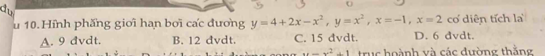 du
U
u 10.Hỉnh phăng giới hạn bơi cấc đương y=4+2x-x^2, y=x^2, x=-1, x=2 cơ diên tích l
A. 9 đvdt. B. 12 đvdt. C. 15 đvdt. D. 6 đvdt.
y=x^2+1 truc hoành và các đường thằng