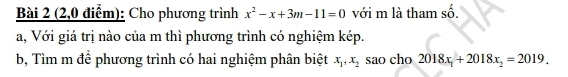 (2,0 điểm): Cho phương trình x^2-x+3m-11=0 với m là tham số.
a, Với giá trị nào của m thì phương trình có nghiệm kép.
b, Tìm m để phương trình có hai nghiệm phân biệt x_1, x_2 sao cho 2018x_1+2018x_2=2019.