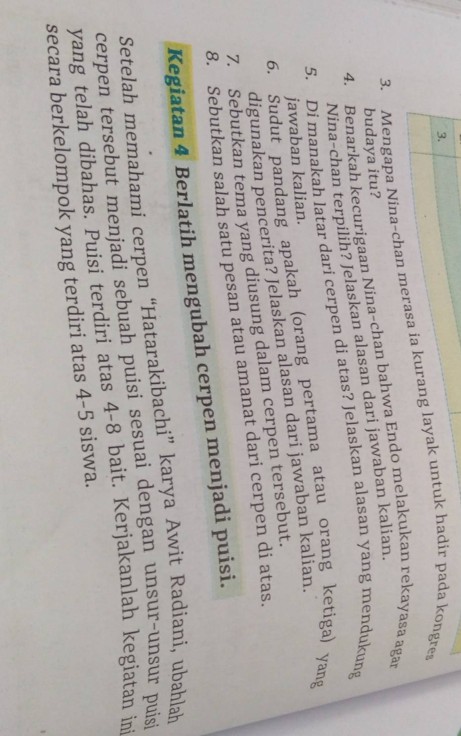 Mengapa Nina-chan merasa ia kurang layak untuk hadir pada kongres 
4. Benarkah kecurigaan Nina-chan bahwa Endo melakukan rekayasa agan 
budaya itu? 
Nina-chan terpilih? Jelaskan alasan dari jawaban kalian. 
5. Di manakah latar dari cerpen di atas? Jelaskan alasan yang mendukung 
6. Sudut pandang apakah (orang pertama atau orang ketiga) yang 
jawaban kalian. 
digunakan pencerita? Jelaskan alasan dari jawaban kalian. 
7. Sebutkan tema yang diusung dalam cerpen tersebut. 
8. Sebutkan salah satu pesan atau amanat dari cerpen di atas. 
Kegiatan 4 Berlatih mengubah cerpen menjadi puisi. 
Setelah memahami cerpen “Hatarakibachi” karya Awit Radiani, ubahlah 
cerpen tersebut menjadi sebuah puisi sesuai dengan unsur-unsur puisi 
yang telah dibahas. Puisi terdiri atas 4-8 bait. Kerjakanlah kegiatan ini 
secara berkelompok yang terdiri atas 4-5 siswa.
