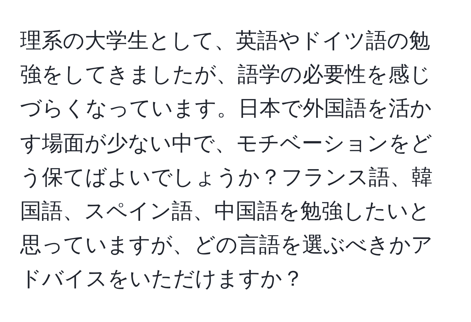 理系の大学生として、英語やドイツ語の勉強をしてきましたが、語学の必要性を感じづらくなっています。日本で外国語を活かす場面が少ない中で、モチベーションをどう保てばよいでしょうか？フランス語、韓国語、スペイン語、中国語を勉強したいと思っていますが、どの言語を選ぶべきかアドバイスをいただけますか？