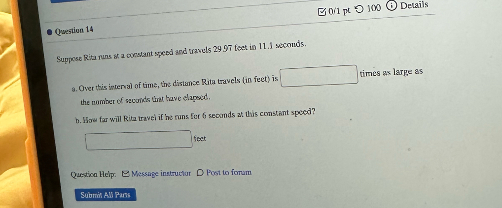 つ 100 
n Details 
Suppose Rita runs at a constant speed and travels 29.97 feet in 11.1 seconds. 
a. Over this interval of time, the distance Rita travels (in feet) is □ times as large as 
the number of seconds that have elapsed. 
b. How far will Rita travel if he runs for 6 seconds at this constant speed?
feet
Question Help: - Message instructor D Post to forum 
Submit All Parts