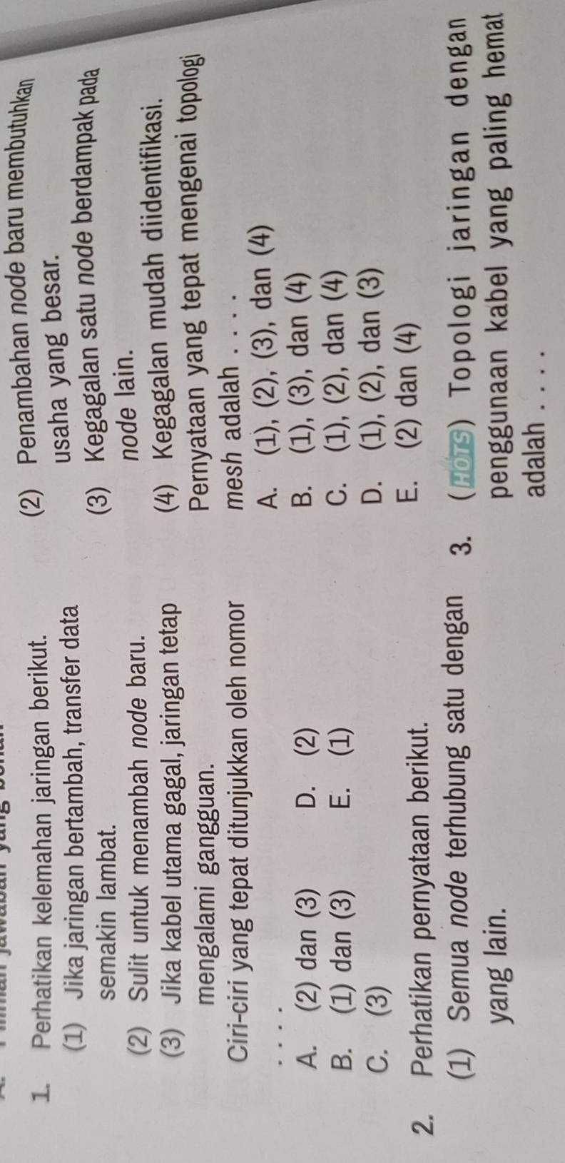 Perhatikan kelemahan jaringan berikut. (2) Penambahan node baru membutuhkan
(1) Jika jaringan bertambah, transfer data
usaha yang besar.
semakin lambat. (3) Kegagalan satu node berdampak pada
(2) Sulit untuk menambah node baru.
node lain.
(3) Jika kabel utama gagal, jaringan tetap (4) Kegagalan mudah diidentifikasi.
mengalami gangguan. Pernyataan yang tepat mengenai topologi
Ciri-ciri yang tepat ditunjukkan oleh nomor mesh adalah . . . .
A. (1), (2), (3), dan (4)
A. (2) dan (3) D. (2) B. (1), (3), dan (4)
B. (1) dan (3) E. (1) C. (1), (2), dan (4)
C. (3) D. (1), (2), dan (3)
2. Perhatikan pernyataan berikut.
E. (2) dan (4)
(1) Semua node terhubung satu dengan 3. Hors) Topologi jaringan dengan
yang lain. penggunaan kabel yang paling hemat 
adalah . . . .