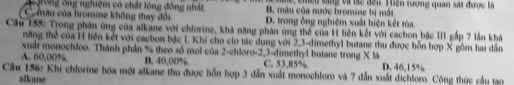 g, chều sáng và làc đếi Hiện tượng quan sát được là
Grong ông nghiệm có chất lông đồng nhất B. mâu của nước bromine bị mắt
C màu của bromine không thay đổi D. trong ống nghiệm xuất hiện kết tùa.
Cầu 155: Trong phân ứng của alkane với chlorine, khả năng phân ứng thể của H liên kết với cacbon bậc III gắp 7 lần khá
năng thể của H liên kết với cacbon bậc I. Khi cho clo tác dụng với 2, 3 -dimethyl butane thu được hỗn hợp X gồm hai dẫn
xuất monochloo. Thành phản % theo số mol của 2 -chloro -2, 3 -dimethyl butane trong X là
A. 60,00%. B. 40,00%. C. 53,85% D. 46,15%.
Cầu 156: Khi chlorine hóa một alkane thu được hỗn hợp 3 dẫn xuất monochloro và 7 dẫn xuất dichloro. Công thức cầu tạo
alkane