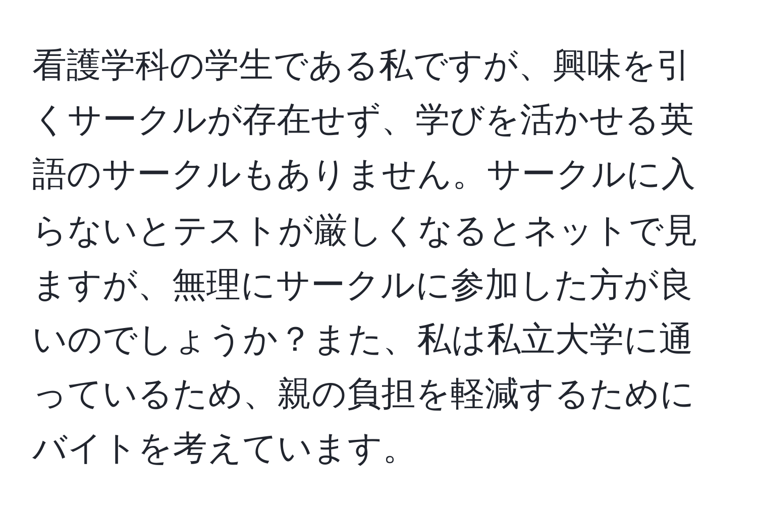 看護学科の学生である私ですが、興味を引くサークルが存在せず、学びを活かせる英語のサークルもありません。サークルに入らないとテストが厳しくなるとネットで見ますが、無理にサークルに参加した方が良いのでしょうか？また、私は私立大学に通っているため、親の負担を軽減するためにバイトを考えています。