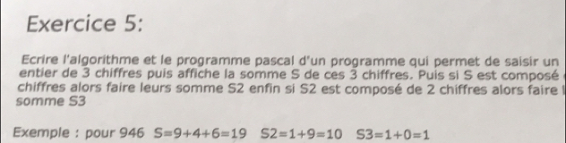 Ecrire l'algorithme et le programme pascal d'un programme qui permet de saisir un 
entier de 3 chiffres puis affiche la somme S de ces 3 chiffres. Puis si S est composé 
chiffres alors faire leurs somme S2 enfin si S2 est composé de 2 chiffres alors faire l 
somme S3
Exemple : pour 946 S=9+4+6=19 S2=1+9=10 S3=1+0=1