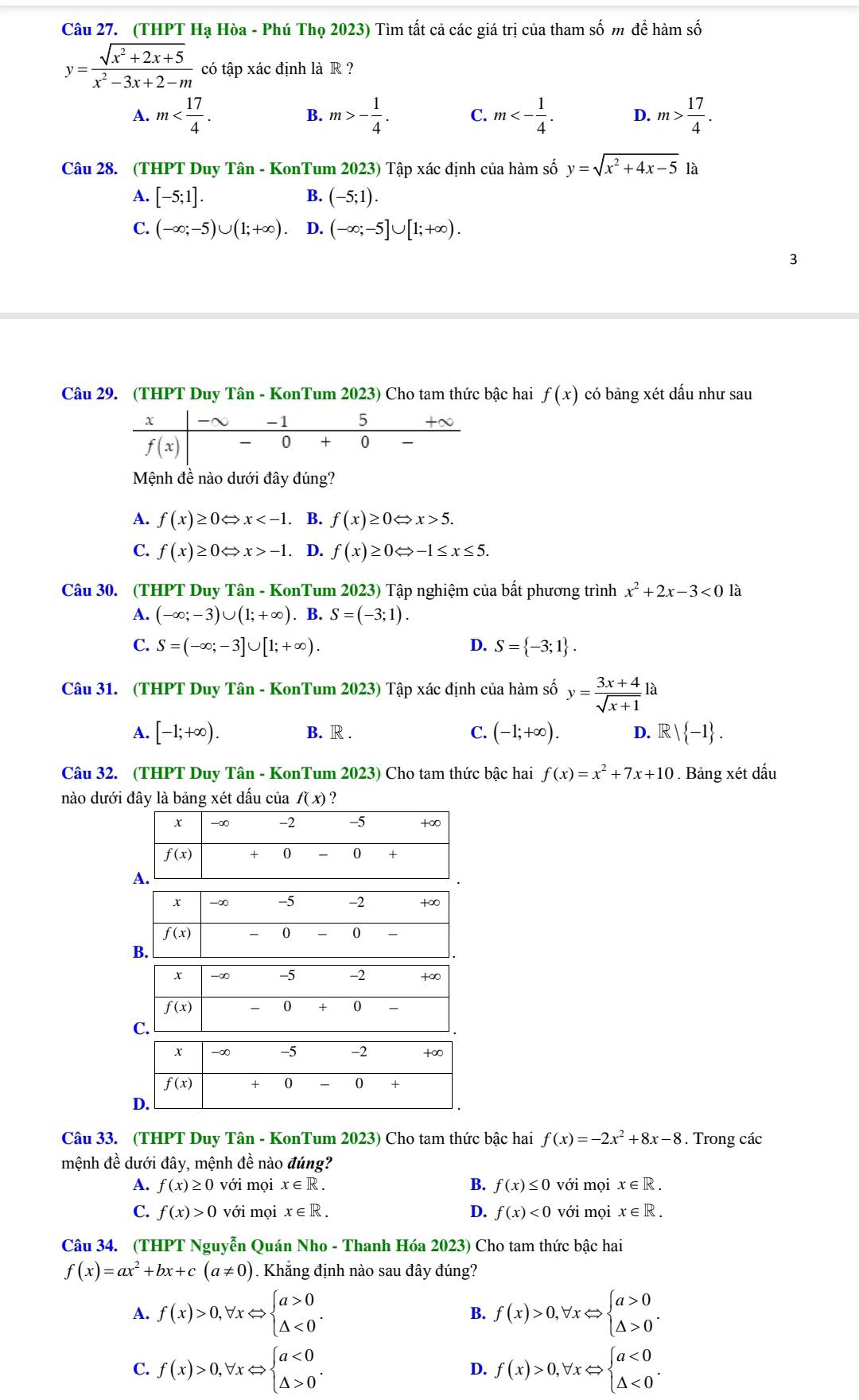 (THPT Hạ Hòa - Phú Thọ 2023) Tìm tất cả các giá trị của tham số m để hàm số
y= (sqrt(x^2+2x+5))/x^2-3x+2-m  có tập xác định là R ?
A. m B. m>- 1/4 . C. m<- 1/4 . D. m> 17/4 .
Câu 28. (THPT Duy Tân - KonTum 2023) Tập xác định của hàm số y=sqrt(x^2+4x-5) à
A. [-5;1]. B. (-5;1).
C. (-∈fty ;-5)∪ (1;+∈fty ). D. (-∈fty ;-5]∪ [1;+∈fty ).
3
Câu 29. (THPT Duy Tân - KonTum 2023) Cho tam thức bậc hai f(x) có bảng xét dấu như sau
Mệnh đề nào dưới đây đúng?
A. f(x)≥ 0Leftrightarrow x . B. f(x)≥ 0Leftrightarrow x>5.
C. f(x)≥ 0Leftrightarrow x>-1. D. f(x)≥ 0Leftrightarrow -1≤ x≤ 5.
Câu 30. (THPT Duy Tân - KonTum 2023) Tập nghiệm của bất phương trình x^2+2x-3<0</tex> là
A. (-∈fty ;-3)∪ (1;+∈fty ). B. S=(-3;1).
C. S=(-∈fty ;-3]∪ [1;+∈fty ). D. S= -3;1 .
Câu 31. (THPT Duy Tân - KonTum 2023) Tập xác định của hàm số y= (3x+4)/sqrt(x+1)  là
A. [-1;+∈fty ). B. R . C. (-1;+∈fty ). D. R | -1 .
Câu 32. (THPT Duy Tân - KonTum 2023) Cho tam thức bậc hai f(x)=x^2+7x+10. Bảng xét dấu
nào dưới đây là bảng xét dấu của f(x) ?
Câu 33. (THPT Duy Tân - KonTum 2023) Cho tam thức bậc hai f(x)=-2x^2+8x-8. Trong các
mệnh đề dưới day y, mệnh đề nào đúng?
A. f(x)≥ 0 với mọi x∈ R. B. f(x)≤ 0voi mọi x∈ R.
C. f(x)>0 với mọi x∈ R. D. f(x)<0</tex> với mọi x∈ R.
Câu 34. (THPT Nguyễn Quán Nho - Thanh Hóa 2023) Cho tam thức bậc hai
f(x)=ax^2+bx+c(a!= 0). Khẳng định nào sau đây đúng?
A. f(x)>0,forall xLeftrightarrow beginarrayl a>0 △ <0endarray. . f(x)>0,forall xLeftrightarrow beginarrayl a>0 △ >0endarray. .
B.
C. f(x)>0,forall xLeftrightarrow beginarrayl a<0 △ >0endarray. . f(x)>0,forall xLeftrightarrow beginarrayl a<0 △ <0endarray. .
D.