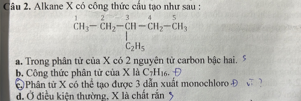 Alkane X có công thức cầu tạo như sau :
^1CH_3-CH_2-CH-CH_2-CH_3
a. Trong phân tử của X có 2 nguyên tử carbon bậc hai.
b. Công thức phân tử của X là C_7H_16.
C Phân tử X có thể tạo được 3 dẫn xuất monochloro - 1)
đ. Ở điều kiện thường, X là chất rắn %